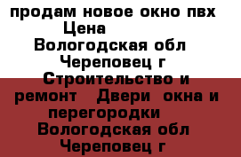 продам новое окно пвх › Цена ­ 10 000 - Вологодская обл., Череповец г. Строительство и ремонт » Двери, окна и перегородки   . Вологодская обл.,Череповец г.